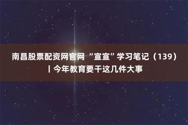 南昌股票配资网官网 “宣宣”学习笔记（139）丨今年教育要干这几件大事