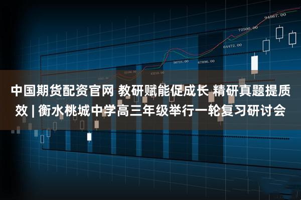 中国期货配资官网 教研赋能促成长 精研真题提质效 | 衡水桃城中学高三年级举行一轮复习研讨会