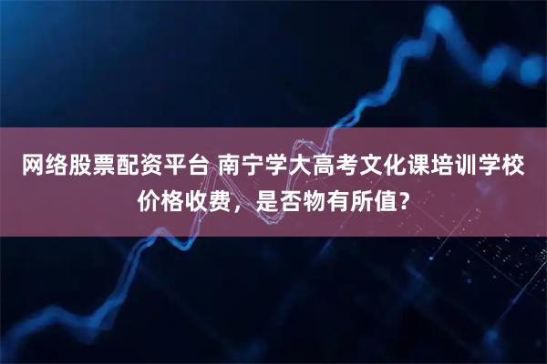 网络股票配资平台 南宁学大高考文化课培训学校价格收费，是否物有所值？
