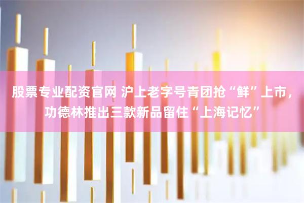 股票专业配资官网 沪上老字号青团抢“鲜”上市，功德林推出三款新品留住“上海记忆”