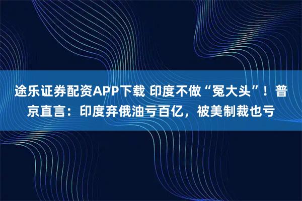 途乐证券配资APP下载 印度不做“冤大头”！普京直言：印度弃俄油亏百亿，被美制裁也亏