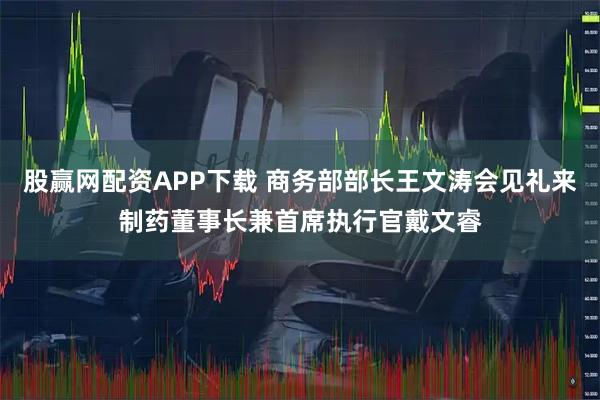 股赢网配资APP下载 商务部部长王文涛会见礼来制药董事长兼首席执行官戴文睿