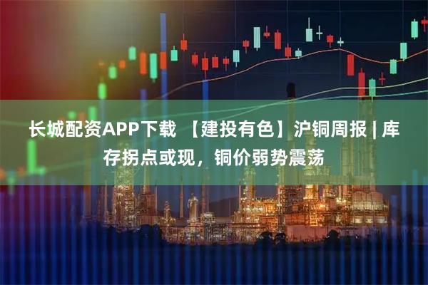 长城配资APP下载 【建投有色】沪铜周报 | 库存拐点或现，铜价弱势震荡