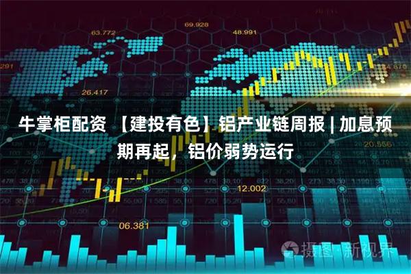 牛掌柜配资 【建投有色】铝产业链周报 | 加息预期再起,铝价弱势运行