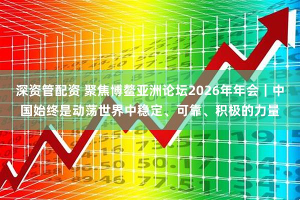 深资管配资 聚焦博鳌亚洲论坛2026年年会|中国始终是动荡世界中稳定、可靠、积极的力量