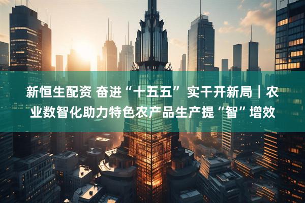 新恒生配资 奋进“十五五” 实干开新局｜农业数智化助力特色农产品生产提“智”增效