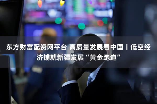 东方财富配资网平台 高质量发展看中国丨低空经济铺就新疆发展“黄金跑道”