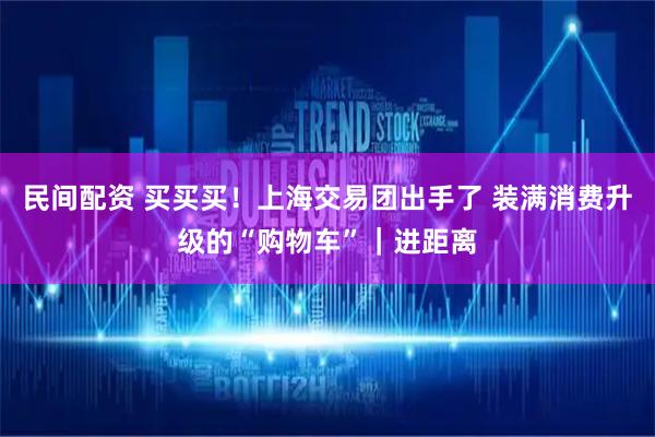 民间配资 买买买！上海交易团出手了 装满消费升级的“购物车”｜进距离
