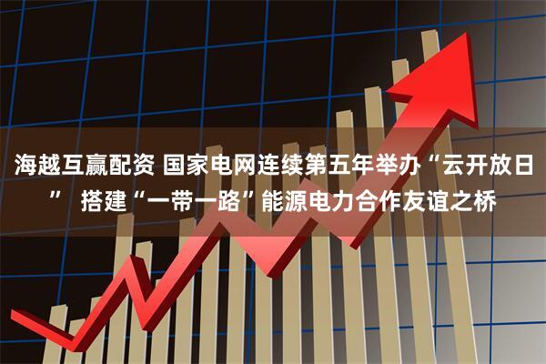 海越互赢配资 国家电网连续第五年举办“云开放日”  搭建“一带一路”能源电力合作友谊之桥