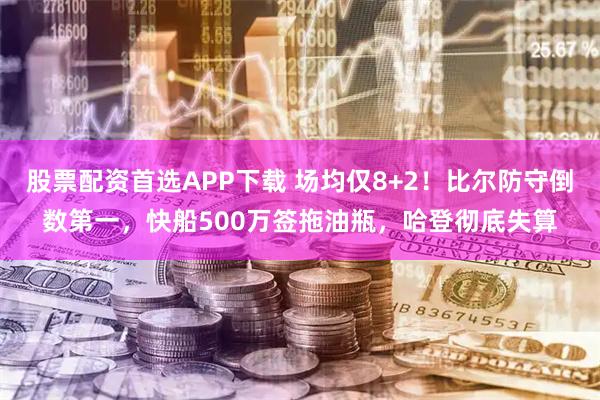 股票配资首选APP下载 场均仅8+2！比尔防守倒数第一，快船500万签拖油瓶，哈登彻底失算