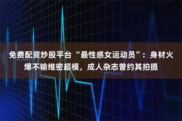 免费配资炒股平台 “最性感女运动员”：身材火爆不输维密超模，成人杂志曾约其拍摄