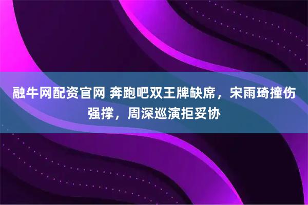 融牛网配资官网 奔跑吧双王牌缺席，宋雨琦撞伤强撑，周深巡演拒妥协