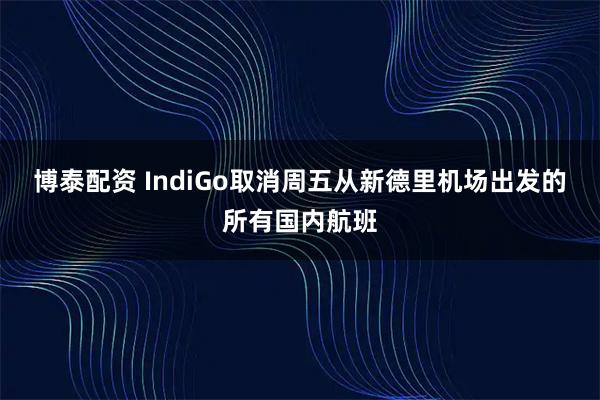 博泰配资 IndiGo取消周五从新德里机场出发的所有国内航班