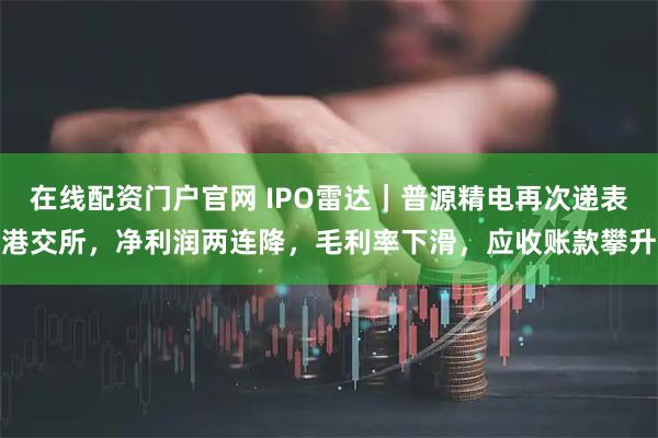 在线配资门户官网 IPO雷达｜普源精电再次递表港交所，净利润两连降，毛利率下滑，应收账款攀升