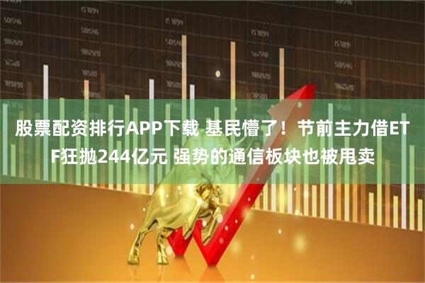 股票配资排行APP下载 基民懵了！节前主力借ETF狂抛244亿元 强势的通信板块也被甩卖