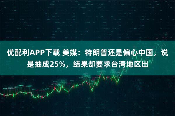 优配利APP下载 美媒：特朗普还是偏心中国，说是抽成25%，结果却要求台湾地区出