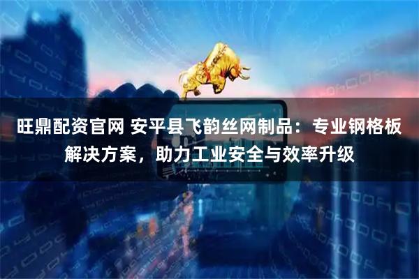 旺鼎配资官网 安平县飞韵丝网制品：专业钢格板解决方案，助力工业安全与效率升级
