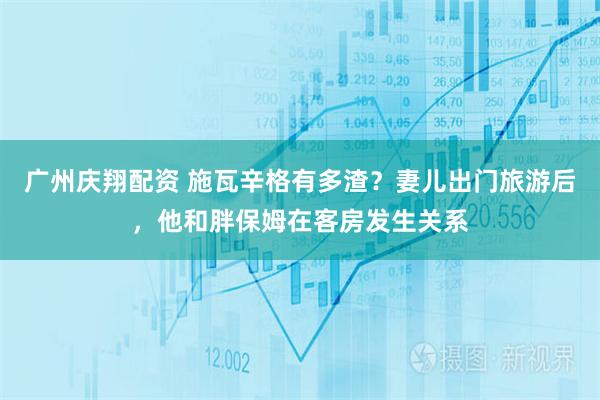 广州庆翔配资 施瓦辛格有多渣？妻儿出门旅游后，他和胖保姆在客房发生关系