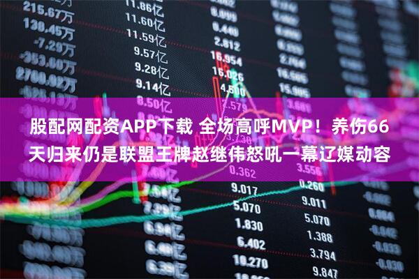股配网配资APP下载 全场高呼MVP！养伤66天归来仍是联盟王牌赵继伟怒吼一幕辽媒动容