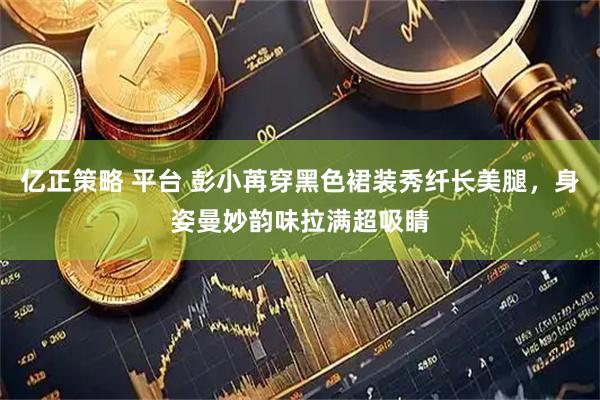 亿正策略 平台 彭小苒穿黑色裙装秀纤长美腿，身姿曼妙韵味拉满超吸睛