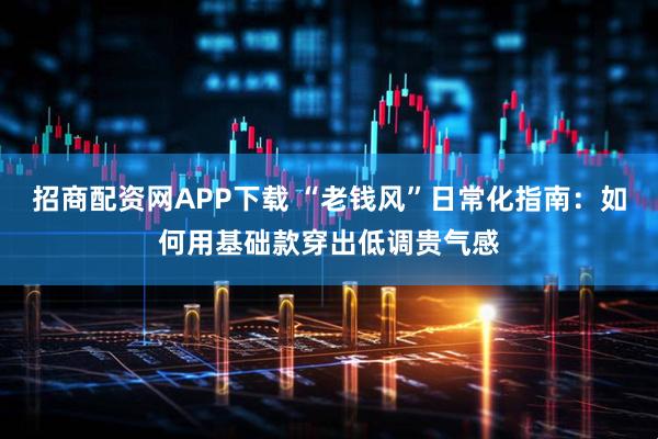 招商配资网APP下载 “老钱风”日常化指南：如何用基础款穿出低调贵气感