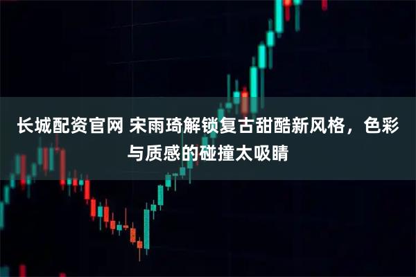 长城配资官网 宋雨琦解锁复古甜酷新风格，色彩与质感的碰撞太吸睛