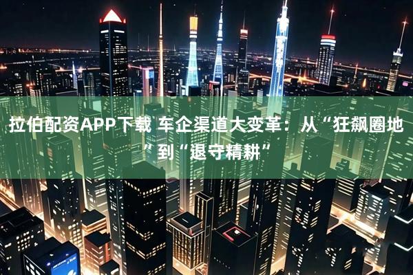 拉伯配资APP下载 车企渠道大变革：从“狂飙圈地”到“退守精耕”