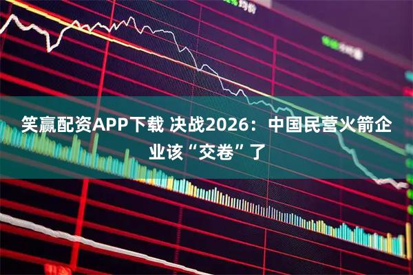 笑赢配资APP下载 决战2026：中国民营火箭企业该“交卷”了