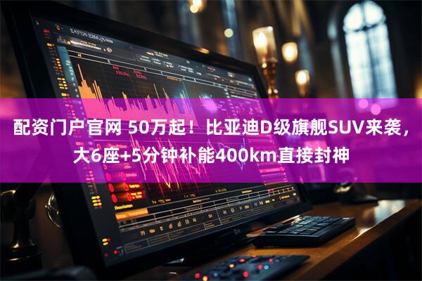 配资门户官网 50万起！比亚迪D级旗舰SUV来袭，大6座+5分钟补能400km直接封神