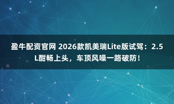 盈牛配资官网 2026款凯美瑞Lite版试驾：2.5L酣畅上头，车顶风噪一路破防！